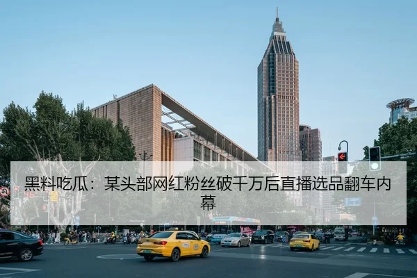 黑料吃瓜：某头部网红粉丝破千万后直播选品翻车内幕